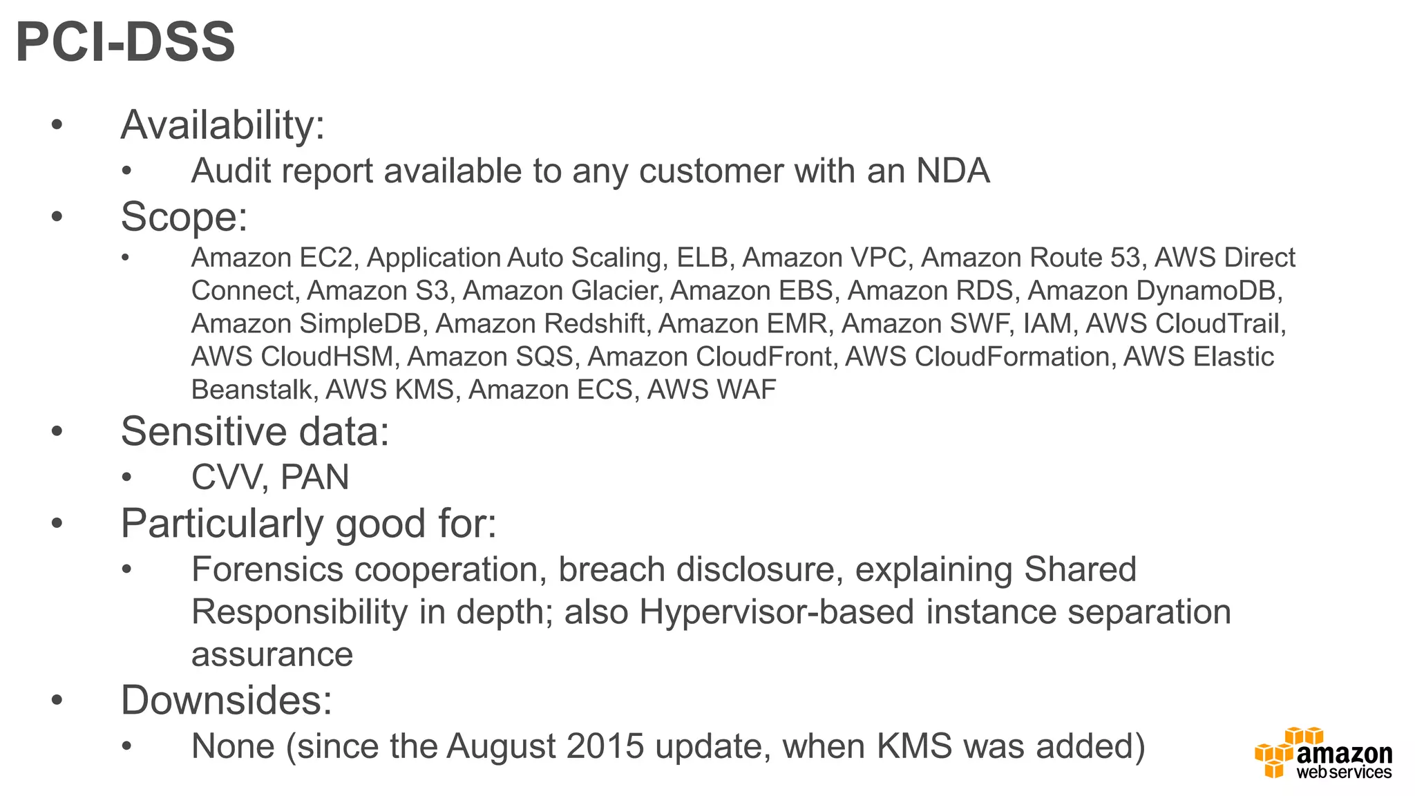 PCI-DSS
• Availability:
• Audit report available to any customer with an NDA
• Scope:
• Amazon EC2, Application Auto Scaling, ELB, Amazon VPC, Amazon Route 53, AWS Direct
Connect, Amazon S3, Amazon Glacier, Amazon EBS, Amazon RDS, Amazon DynamoDB,
Amazon SimpleDB, Amazon Redshift, Amazon EMR, Amazon SWF, IAM, AWS CloudTrail,
AWS CloudHSM, Amazon SQS, Amazon CloudFront, AWS CloudFormation, AWS Elastic
Beanstalk, AWS KMS, Amazon ECS, AWS WAF
• Sensitive data:
• CVV, PAN
• Particularly good for:
• Forensics cooperation, breach disclosure, explaining Shared
Responsibility in depth; also Hypervisor-based instance separation
assurance
• Downsides:
• None (since the August 2015 update, when KMS was added)
 