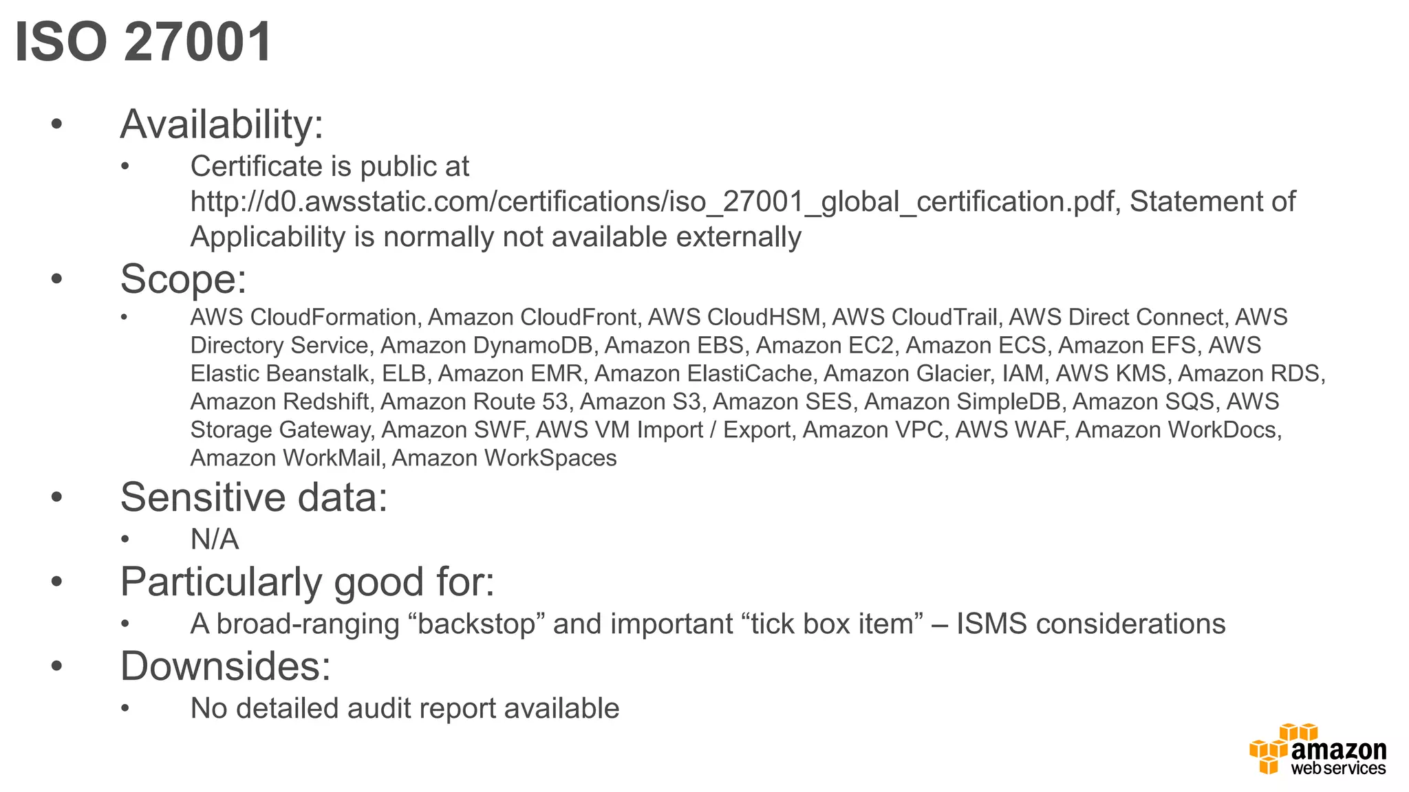 ISO 27001
• Availability:
• Certificate is public at
http://d0.awsstatic.com/certifications/iso_27001_global_certification.pdf, Statement of
Applicability is normally not available externally
• Scope:
• AWS CloudFormation, Amazon CloudFront, AWS CloudHSM, AWS CloudTrail, AWS Direct Connect, AWS
Directory Service, Amazon DynamoDB, Amazon EBS, Amazon EC2, Amazon ECS, Amazon EFS, AWS
Elastic Beanstalk, ELB, Amazon EMR, Amazon ElastiCache, Amazon Glacier, IAM, AWS KMS, Amazon RDS,
Amazon Redshift, Amazon Route 53, Amazon S3, Amazon SES, Amazon SimpleDB, Amazon SQS, AWS
Storage Gateway, Amazon SWF, AWS VM Import / Export, Amazon VPC, AWS WAF, Amazon WorkDocs,
Amazon WorkMail, Amazon WorkSpaces
• Sensitive data:
• N/A
• Particularly good for:
• A broad-ranging “backstop” and important “tick box item” – ISMS considerations
• Downsides:
• No detailed audit report available
 