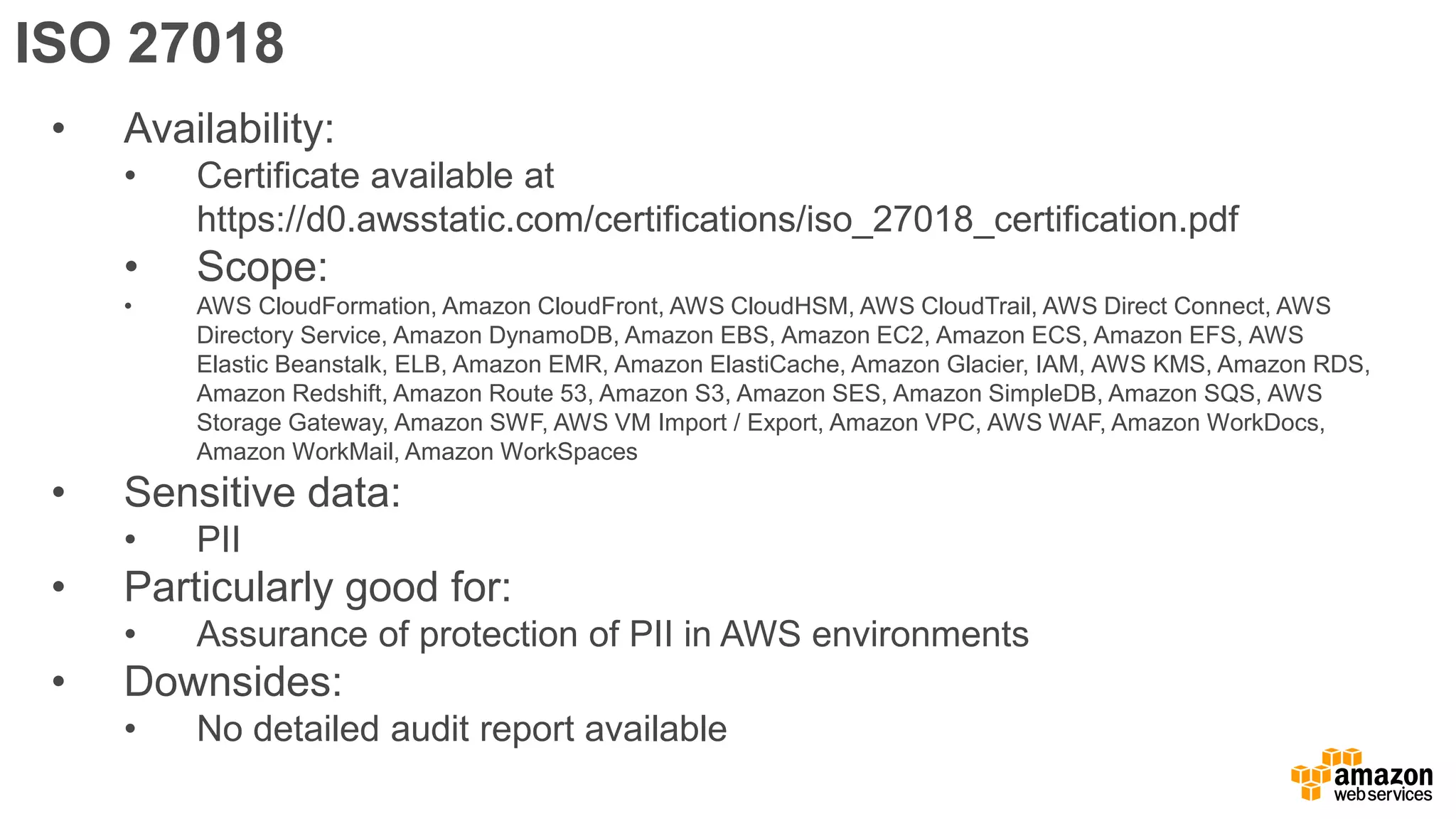 ISO 27018
• Availability:
• Certificate available at
https://d0.awsstatic.com/certifications/iso_27018_certification.pdf
• Scope:
• AWS CloudFormation, Amazon CloudFront, AWS CloudHSM, AWS CloudTrail, AWS Direct Connect, AWS
Directory Service, Amazon DynamoDB, Amazon EBS, Amazon EC2, Amazon ECS, Amazon EFS, AWS
Elastic Beanstalk, ELB, Amazon EMR, Amazon ElastiCache, Amazon Glacier, IAM, AWS KMS, Amazon RDS,
Amazon Redshift, Amazon Route 53, Amazon S3, Amazon SES, Amazon SimpleDB, Amazon SQS, AWS
Storage Gateway, Amazon SWF, AWS VM Import / Export, Amazon VPC, AWS WAF, Amazon WorkDocs,
Amazon WorkMail, Amazon WorkSpaces
• Sensitive data:
• PII
• Particularly good for:
• Assurance of protection of PII in AWS environments
• Downsides:
• No detailed audit report available
 