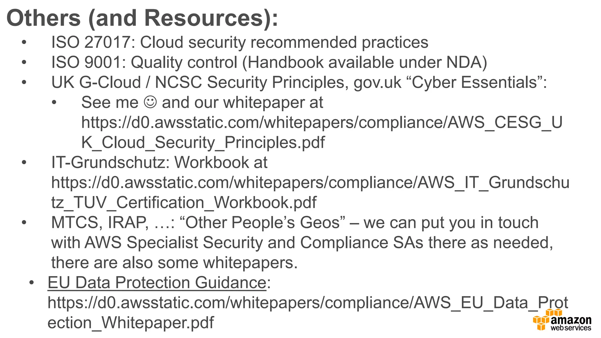 Others (and Resources):
• ISO 27017: Cloud security recommended practices
• ISO 9001: Quality control (Handbook available under NDA)
• UK G-Cloud / NCSC Security Principles, gov.uk “Cyber Essentials”:
• See me  and our whitepaper at
https://d0.awsstatic.com/whitepapers/compliance/AWS_CESG_U
K_Cloud_Security_Principles.pdf
• IT-Grundschutz: Workbook at
https://d0.awsstatic.com/whitepapers/compliance/AWS_IT_Grundschu
tz_TUV_Certification_Workbook.pdf
• MTCS, IRAP, …: “Other People’s Geos” – we can put you in touch
with AWS Specialist Security and Compliance SAs there as needed,
there are also some whitepapers.
• EU Data Protection Guidance:
https://d0.awsstatic.com/whitepapers/compliance/AWS_EU_Data_Prot
ection_Whitepaper.pdf
 