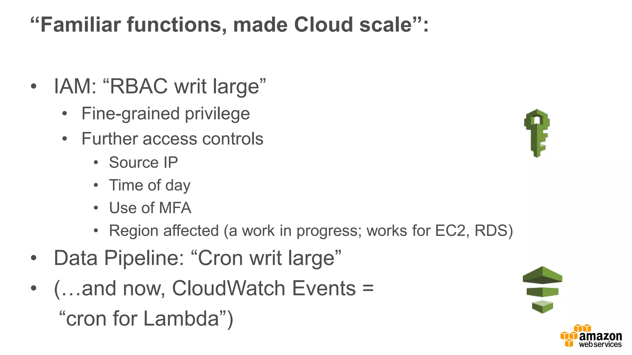 “Familiar functions, made Cloud scale”:
• IAM: “RBAC writ large”
• Fine-grained privilege
• Further access controls
• Source IP
• Time of day
• Use of MFA
• Region affected (a work in progress; works for EC2, RDS)
• Data Pipeline: “Cron writ large”
• (…and now, CloudWatch Events =
“cron for Lambda”)
 