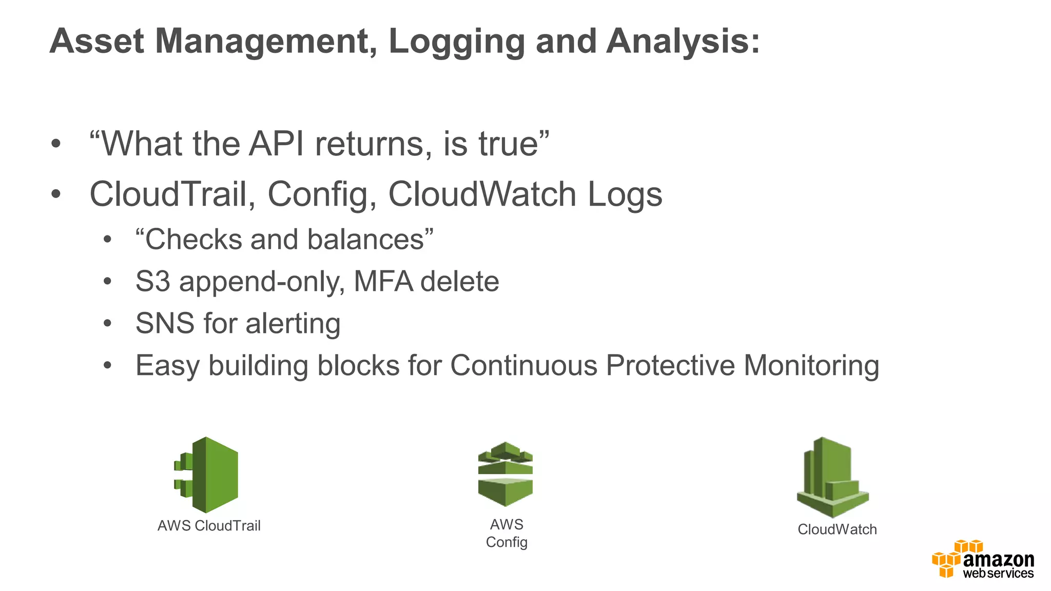 Asset Management, Logging and Analysis:
• “What the API returns, is true”
• CloudTrail, Config, CloudWatch Logs
• “Checks and balances”
• S3 append-only, MFA delete
• SNS for alerting
• Easy building blocks for Continuous Protective Monitoring
AWS
Config
AWS CloudTrail CloudWatch
 