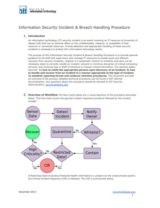 Information Security Incident & Breach Handling Procedure
1. Introduction
An information technology (IT) security incident is an event involving an IT resource at University of
Alaska (UA) that has an adverse effect on the confidentiality, integrity, or availability of that
resource or connected resources. Prompt detection and appropriate handling of these security
incidents is necessary to protect UA's information technology assets.
The purpose of this Information Security Incident & Breach Handling Procedure is to provide general
guidance to UA staff and supervisors who manage IT resources to enable quick and efficient
recovery from security incidents; respond in a systematic manner to incidents and carry out all
necessary steps to correctly handle an incident; prevent or minimize disruption of critical computing
services; and minimize loss or theft of sensitive or mission critical information. The sections below
describe: 1) how to notify the appropriate persons upon discovery of an incident; 2) how
to handle and recover from an incident in a manner appropriate to the type of incident;
3) establish reporting format and evidence retention procedures. This document provides
an overview of the process; detailed technical procedures can be found in OIT internal
documentation. Any questions about this procedure should be directed to OIT Security
Administration, security@alaska.edu.
2. Overview of Workflow The flow-charts below are a visual depiction of the procedure described
below. This first chart covers the general incident response procedure followed by the incident
handler:
If Restricted Data (including Protected Health Information) is present on the compromised system,
the Critical Incident Response (CIR) is followed. The CIR is summarized below.
December 2013 security@alaska.edu
1
 