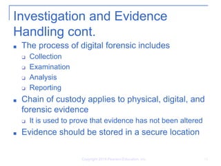 Investigation and Evidence
Handling cont.
■ The process of digital forensic includes
❑ Collection
❑ Examination
❑ Analysis
❑ Reporting
■ Chain of custody applies to physical, digital, and
forensic evidence
❑ It is used to prove that evidence has not been altered
■ Evidence should be stored in a secure location
Copyright 2014 Pearson Education, Inc. 12
 