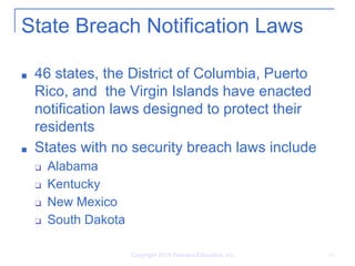 State Breach Notification Laws
■ 46 states, the District of Columbia, Puerto
Rico, and the Virgin Islands have enacted
notification laws designed to protect their
residents
■ States with no security breach laws include
❑ Alabama
❑ Kentucky
❑ New Mexico
❑ South Dakota
Copyright 2014 Pearson Education, Inc. 14
 