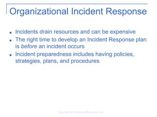 Organizational Incident Response
■ Incidents drain resources and can be expensive
■ The right time to develop an Incident Response plan
is before an incident occurs
■ Incident preparedness includes having policies,
strategies, plans, and procedures
Copyright 2014 Pearson Education, Inc. 3
 