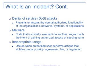 What Is an Incident? Cont.
❑ Denial of service (DoS) attacks
■ Prevents or impairs the normal authorized functionality
of the organization’s networks, systems, or applications
❑ Malware
■ Code that is covertly inserted into another program with
the intent of gaining authorized access or causing harm
❑ Inappropriate usage
■ Occurs when authorized user performs actions that
violate company policy, agreement, law, or regulation
Copyright 2014 Pearson Education, Inc. 5
 