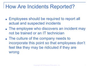 How Are Incidents Reported?
■ Employees should be required to report all
actual and suspected incidents
■ The employee who discovers an incident may
not be trained or an IT technician
■ The culture of the company needs to
incorporate this point so that employees don’t
feel like they may be ridiculed if they are
wrong
Copyright 2014 Pearson Education, Inc. 7
 