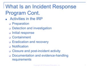 What Is an Incident Response
Program Cont.
■ Activities in the IRP
❑ Preparation
❑ Detection and investigation
❑ Initial response
❑ Containment
❑ Eradication and recovery
❑ Notification
❑ Closure and post-incident activity
❑ Documentation and evidence-handling
requirements
Copyright 2014 Pearson Education, Inc. 9
 