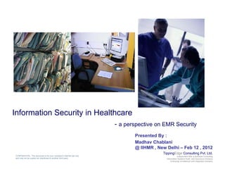 Information Security in Healthcare
                                                                      - a perspective on EMR Security
                                                                             Presented By :
                                                                             Madhav Chablani
                                                                             @ IIHMR , New Delhi – Feb 12 , 2012
                                                                                         TippingEdge Consulting Pvt. Ltd.
CONFIDENTIAL: This document is for your company's internal use only                                   Independent Risk & Business Consulting
and may not be copied nor distributed to another third party.                              Information Systems Audit and Assurance Advisory
                                                                                               Enterprise Architecture and Integration Advisory
 