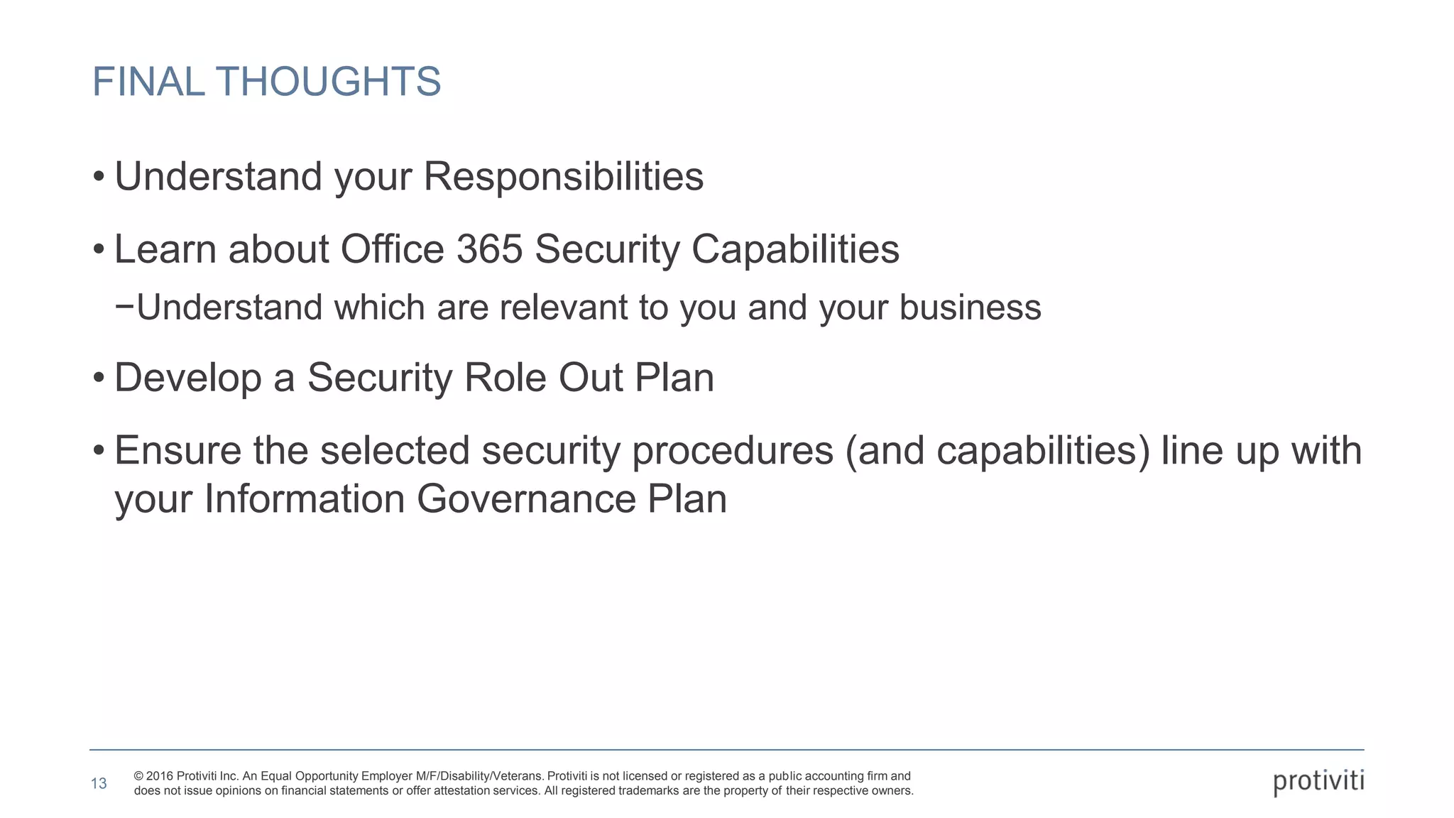 © 2016 Protiviti Inc. An Equal Opportunity Employer M/F/Disability/Veterans. Protiviti is not licensed or registered as a public accounting firm and
does not issue opinions on financial statements or offer attestation services. All registered trademarks are the property of their respective owners.
FINAL THOUGHTS
• Understand your Responsibilities
• Learn about Office 365 Security Capabilities
−Understand which are relevant to you and your business
• Develop a Security Role Out Plan
• Ensure the selected security procedures (and capabilities) line up with
your Information Governance Plan
13
 