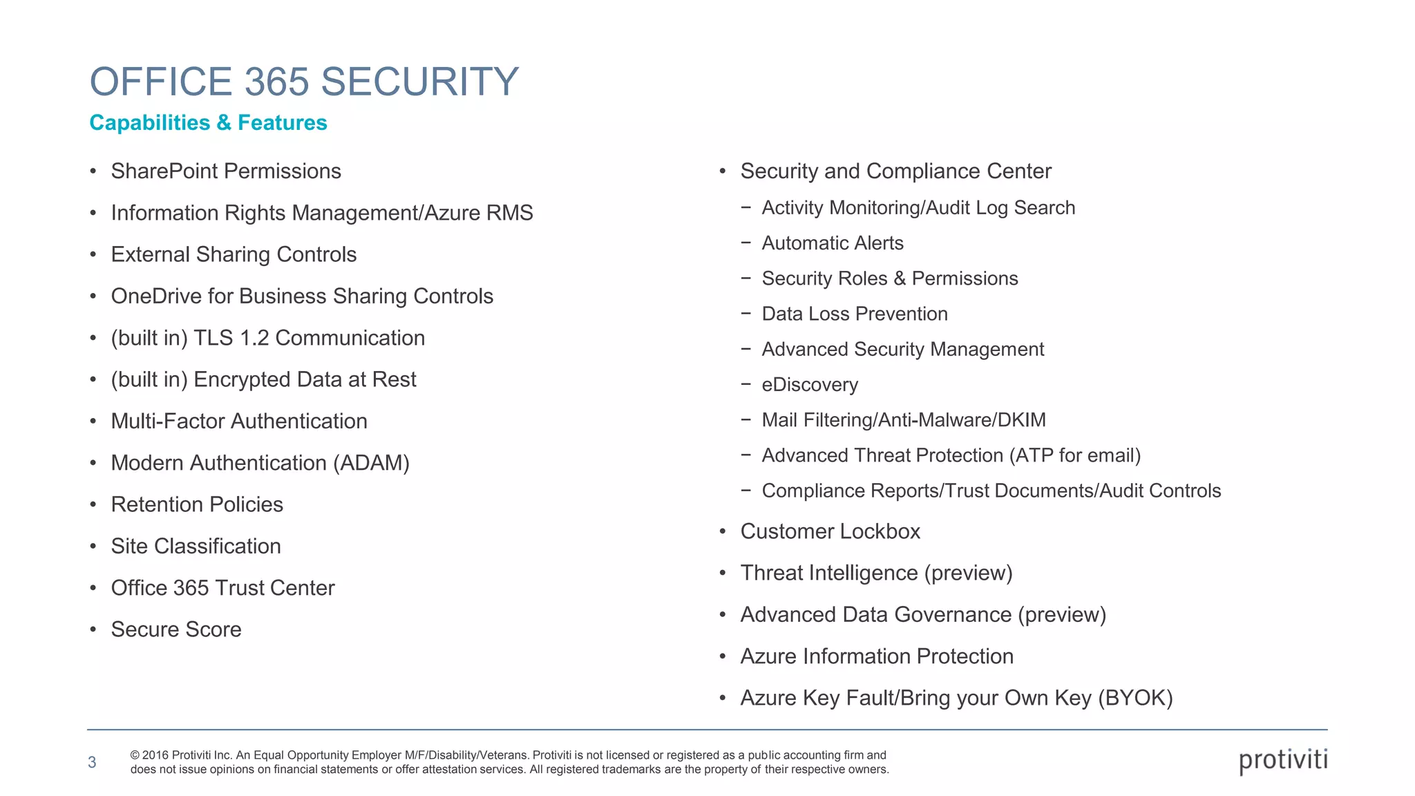 © 2016 Protiviti Inc. An Equal Opportunity Employer M/F/Disability/Veterans. Protiviti is not licensed or registered as a public accounting firm and
does not issue opinions on financial statements or offer attestation services. All registered trademarks are the property of their respective owners.
• SharePoint Permissions
• Information Rights Management/Azure RMS
• External Sharing Controls
• OneDrive for Business Sharing Controls
• (built in) TLS 1.2 Communication
• (built in) Encrypted Data at Rest
• Multi-Factor Authentication
• Modern Authentication (ADAM)
• Retention Policies
• Site Classification
• Office 365 Trust Center
• Secure Score
• Security and Compliance Center
− Activity Monitoring/Audit Log Search
− Automatic Alerts
− Security Roles & Permissions
− Data Loss Prevention
− Advanced Security Management
− eDiscovery
− Mail Filtering/Anti-Malware/DKIM
− Advanced Threat Protection (ATP for email)
− Compliance Reports/Trust Documents/Audit Controls
• Customer Lockbox
• Threat Intelligence (preview)
• Advanced Data Governance (preview)
• Azure Information Protection
• Azure Key Fault/Bring your Own Key (BYOK)
OFFICE 365 SECURITY
Capabilities & Features
3
 