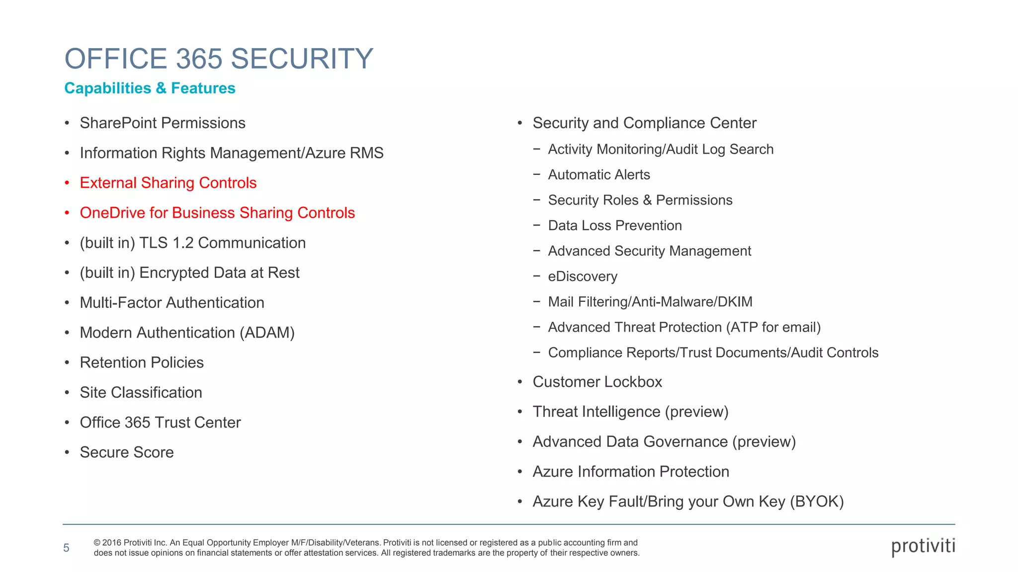 © 2016 Protiviti Inc. An Equal Opportunity Employer M/F/Disability/Veterans. Protiviti is not licensed or registered as a public accounting firm and
does not issue opinions on financial statements or offer attestation services. All registered trademarks are the property of their respective owners.
• SharePoint Permissions
• Information Rights Management/Azure RMS
• External Sharing Controls
• OneDrive for Business Sharing Controls
• (built in) TLS 1.2 Communication
• (built in) Encrypted Data at Rest
• Multi-Factor Authentication
• Modern Authentication (ADAM)
• Retention Policies
• Site Classification
• Office 365 Trust Center
• Secure Score
• Security and Compliance Center
− Activity Monitoring/Audit Log Search
− Automatic Alerts
− Security Roles & Permissions
− Data Loss Prevention
− Advanced Security Management
− eDiscovery
− Mail Filtering/Anti-Malware/DKIM
− Advanced Threat Protection (ATP for email)
− Compliance Reports/Trust Documents/Audit Controls
• Customer Lockbox
• Threat Intelligence (preview)
• Advanced Data Governance (preview)
• Azure Information Protection
• Azure Key Fault/Bring your Own Key (BYOK)
OFFICE 365 SECURITY
Capabilities & Features
5
 