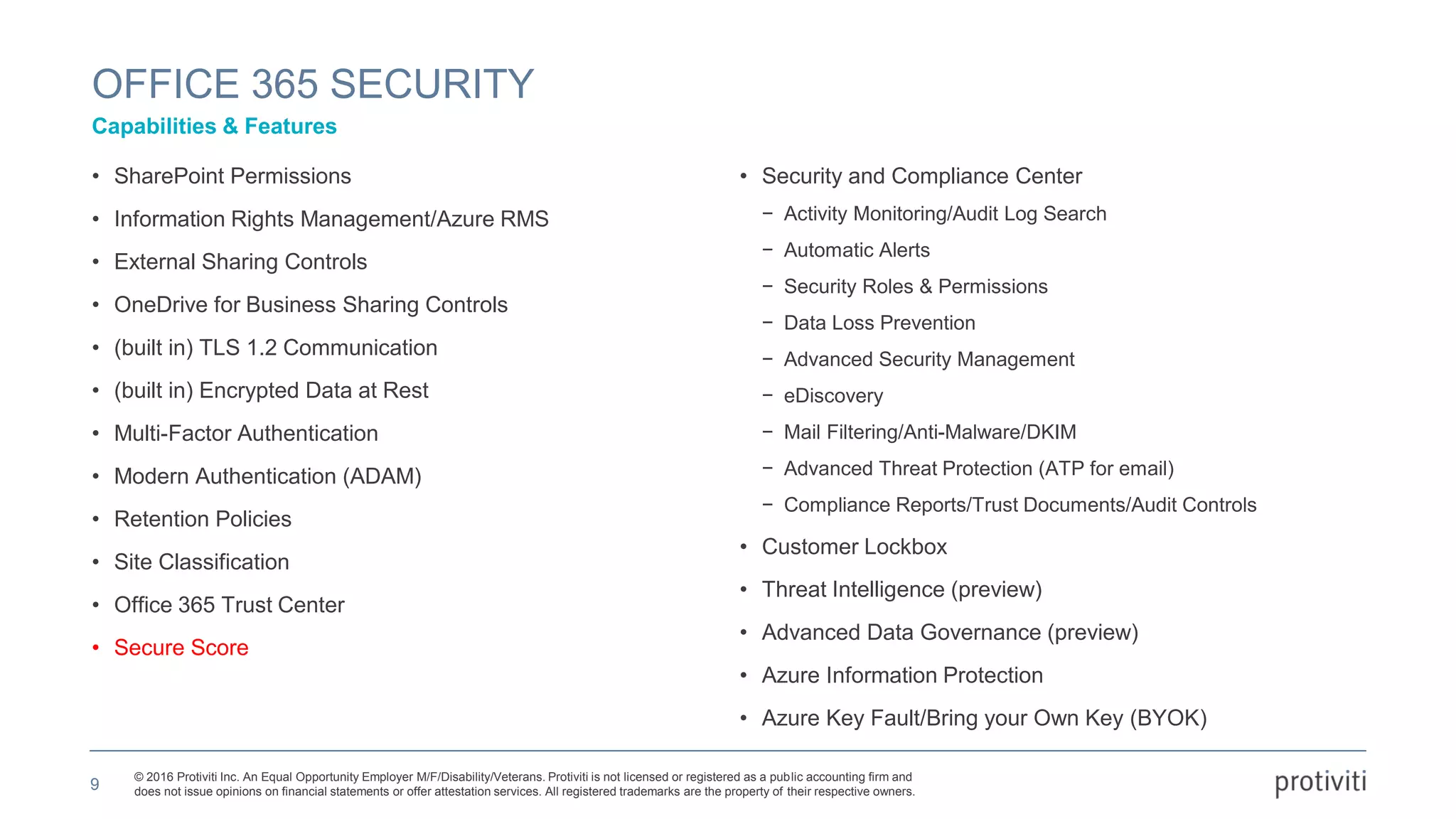 © 2016 Protiviti Inc. An Equal Opportunity Employer M/F/Disability/Veterans. Protiviti is not licensed or registered as a public accounting firm and
does not issue opinions on financial statements or offer attestation services. All registered trademarks are the property of their respective owners.
• SharePoint Permissions
• Information Rights Management/Azure RMS
• External Sharing Controls
• OneDrive for Business Sharing Controls
• (built in) TLS 1.2 Communication
• (built in) Encrypted Data at Rest
• Multi-Factor Authentication
• Modern Authentication (ADAM)
• Retention Policies
• Site Classification
• Office 365 Trust Center
• Secure Score
• Security and Compliance Center
− Activity Monitoring/Audit Log Search
− Automatic Alerts
− Security Roles & Permissions
− Data Loss Prevention
− Advanced Security Management
− eDiscovery
− Mail Filtering/Anti-Malware/DKIM
− Advanced Threat Protection (ATP for email)
− Compliance Reports/Trust Documents/Audit Controls
• Customer Lockbox
• Threat Intelligence (preview)
• Advanced Data Governance (preview)
• Azure Information Protection
• Azure Key Fault/Bring your Own Key (BYOK)
OFFICE 365 SECURITY
Capabilities & Features
9
 
