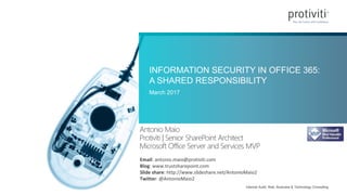 Internal Audit, Risk, Business & Technology Consulting
INFORMATION SECURITY IN OFFICE 365:
A SHARED RESPONSIBILITY
March 2017
Antonio Maio
Protiviti | Senior SharePoint Architect
Microsoft Office Server and Services MVP
Email: antonio.maio@protiviti.com
Blog: www.trustsharepoint.com
Slide share: http://www.slideshare.net/AntonioMaio2
Twitter: @AntonioMaio2
 