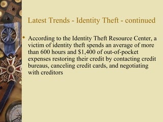 Latest Trends - Identity Theft - continued
 According to the Identity Theft Resource Center, a
victim of identity theft spends an average of more
than 600 hours and $1,400 of out-of-pocket
expenses restoring their credit by contacting credit
bureaus, canceling credit cards, and negotiating
with creditors
 
