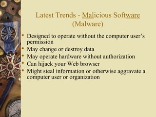 Latest Trends - Malicious Software
(Malware)
 Designed to operate without the computer user’s
permission
 May change or destroy data
 May operate hardware without authorization
 Can hijack your Web browser
 Might steal information or otherwise aggravate a
computer user or organization
 