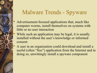 Malware Trends - Spyware
 Advertisement-focused applications that, much like
computer worms, install themselves on systems with
little or no user interaction
 While such an application may be legal, it is usually
installed without the user’s knowledge or informed
consent
 A user in an organization could download and install a
useful (often “free”) application from the Internet and in
doing so, unwittingly install a spyware component
 