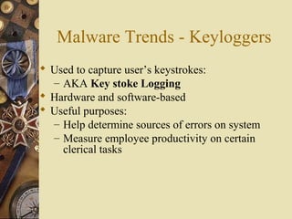 Malware Trends - Keyloggers
 Used to capture user’s keystrokes:
– AKA Key stoke Logging
 Hardware and software-based
 Useful purposes:
– Help determine sources of errors on system
– Measure employee productivity on certain
clerical tasks
 