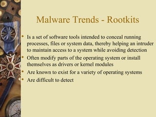 Malware Trends - Rootkits
 Is a set of software tools intended to conceal running
processes, files or system data, thereby helping an intruder
to maintain access to a system while avoiding detection
 Often modify parts of the operating system or install
themselves as drivers or kernel modules
 Are known to exist for a variety of operating systems
 Are difficult to detect
 