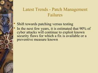 Latest Trends - Patch Management
Failures
 Shift towards patching versus testing
 In the next few years, it is estimated that 90% of
cyber attacks will continue to exploit known
security flaws for which a fix is available or a
preventive measure known
 