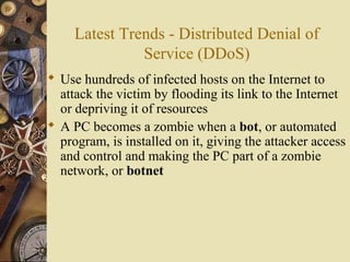 Latest Trends - Distributed Denial of
Service (DDoS)
 Use hundreds of infected hosts on the Internet to
attack the victim by flooding its link to the Internet
or depriving it of resources
 A PC becomes a zombie when a bot, or automated
program, is installed on it, giving the attacker access
and control and making the PC part of a zombie
network, or botnet
 