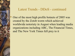 Latest Trends - DDoS - continued
 One of the most high profile botnets of 2005 was
created by the Zotob worm which achieved
worldwide notoriety in August when leading media
organizations including ABC, The Financial Times,
and The New York Times fell prey to it
 
