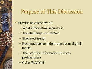 Purpose of This Discussion
 Provide an overview of:
– What information security is
– The challenges to InfoSec
– The latest trends
– Best practices to help protect your digital
assets
– The need for Information Security
professionals
– CyberWATCH
 