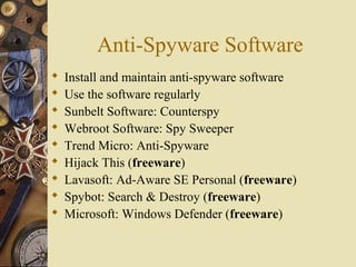 Anti-Spyware Software
 Install and maintain anti-spyware software
 Use the software regularly
 Sunbelt Software: Counterspy
 Webroot Software: Spy Sweeper
 Trend Micro: Anti-Spyware
 Hijack This (freeware)
 Lavasoft: Ad-Aware SE Personal (freeware)
 Spybot: Search & Destroy (freeware)
 Microsoft: Windows Defender (freeware)
 