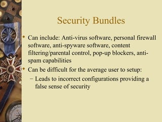 Security Bundles
 Can include: Anti-virus software, personal firewall
software, anti-spyware software, content
filtering/parental control, pop-up blockers, anti-
spam capabilities
 Can be difficult for the average user to setup:
– Leads to incorrect configurations providing a
false sense of security
 