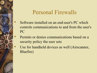 Personal Firewalls
 Software installed on an end-user's PC which
controls communications to and from the user's
PC
 Permits or denies communications based on a
security policy the user sets
 Use for handheld devices as well (Airscanner,
Bluefire)
 
