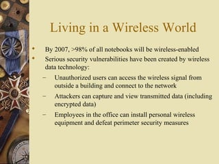 Living in a Wireless World
 By 2007, >98% of all notebooks will be wireless-enabled
 Serious security vulnerabilities have been created by wireless
data technology:
– Unauthorized users can access the wireless signal from
outside a building and connect to the network
– Attackers can capture and view transmitted data (including
encrypted data)
– Employees in the office can install personal wireless
equipment and defeat perimeter security measures
 