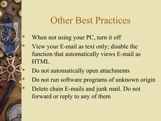 Other Best Practices
 When not using your PC, turn it off
 View your E-mail as text only; disable the
function that automatically views E-mail as
HTML
 Do not automatically open attachments
 Do not run software programs of unknown origin
 Delete chain E-mails and junk mail. Do not
forward or reply to any of them
 