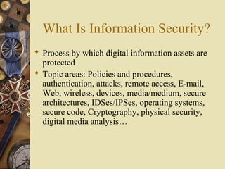 What Is Information Security?
 Process by which digital information assets are
protected
 Topic areas: Policies and procedures,
authentication, attacks, remote access, E-mail,
Web, wireless, devices, media/medium, secure
architectures, IDSes/IPSes, operating systems,
secure code, Cryptography, physical security,
digital media analysis…
 