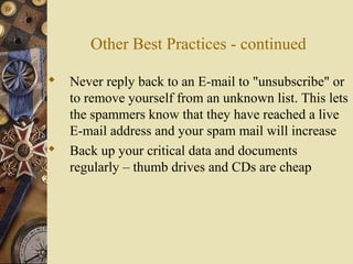Other Best Practices - continued
 Never reply back to an E-mail to "unsubscribe" or
to remove yourself from an unknown list. This lets
the spammers know that they have reached a live
E-mail address and your spam mail will increase
 Back up your critical data and documents
regularly – thumb drives and CDs are cheap
 