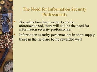 The Need for Information Security
Professionals
 No matter how hard we try to do the
aforementioned, there will still be the need for
information security professionals
 Information security personnel are in short supply;
those in the field are being rewarded well
 