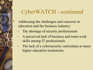 CyberWATCH - continued
 Addressing the challenges and concerns in
education and the business industry:
– The shortage of security professionals
– A perceived lack of business and team-work
skills among IT professionals
– The lack of a cybersecurity curriculum at many
higher education institutions
 