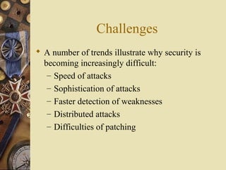 Challenges
 A number of trends illustrate why security is
becoming increasingly difficult:
– Speed of attacks
– Sophistication of attacks
– Faster detection of weaknesses
– Distributed attacks
– Difficulties of patching
 