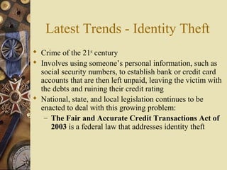 Latest Trends - Identity Theft
 Crime of the 21st
century
 Involves using someone’s personal information, such as
social security numbers, to establish bank or credit card
accounts that are then left unpaid, leaving the victim with
the debts and ruining their credit rating
 National, state, and local legislation continues to be
enacted to deal with this growing problem:
– The Fair and Accurate Credit Transactions Act of
2003 is a federal law that addresses identity theft
 