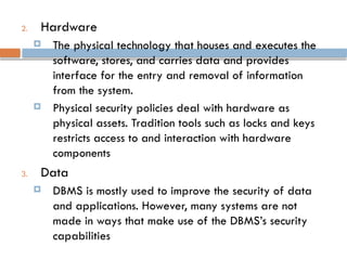2. Hardware
 The physical technology that houses and executes the
software, stores, and carries data and provides
interface for the entry and removal of information
from the system.
 Physical security policies deal with hardware as
physical assets. Tradition tools such as locks and keys
restricts access to and interaction with hardware
components
3. Data
 DBMS is mostly used to improve the security of data
and applications. However, many systems are not
made in ways that make use of the DBMS’s security
capabilities
 