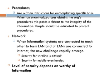4. Procedures
 Are written instructions for accomplishing specific task.
When an unauthorized user obtains the org’s
procedures this poses a threat to the integrity of the
information. People should be educated to protect
procedures.
5. Network
 When information systems are connected to each
other to form LAN and or LANs are connected to
internet, the new challenge rapidly emerge.
 Security for wireline is difficult
 Security for mobile even harder.
 Level of security depends on worthy of
information
 
