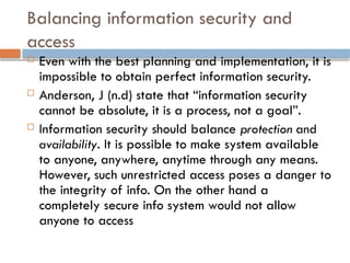 Balancing information security and
access
 Even with the best planning and implementation, it is
impossible to obtain perfect information security.
 Anderson, J (n.d) state that “information security
cannot be absolute, it is a process, not a goal”.
 Information security should balance protection and
availability. It is possible to make system available
to anyone, anywhere, anytime through any means.
However, such unrestricted access poses a danger to
the integrity of info. On the other hand a
completely secure info system would not allow
anyone to access
 
