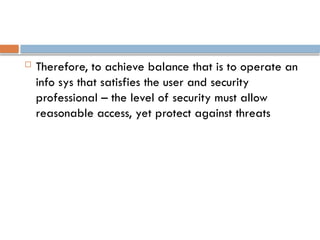  Therefore, to achieve balance that is to operate an
info sys that satisfies the user and security
professional – the level of security must allow
reasonable access, yet protect against threats
 