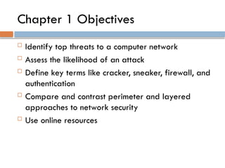 Chapter 1 Objectives
 Identify top threats to a computer network
 Assess the likelihood of an attack
 Define key terms like cracker, sneaker, firewall, and
authentication
 Compare and contrast perimeter and layered
approaches to network security
 Use online resources
 