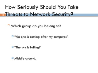 18
How Seriously Should You Take
Threats to Network Security?
 Which group do you belong to?
 “No one is coming after my computer.”
 “The sky is falling!”
 Middle ground.
 