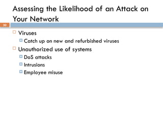 30
Assessing the Likelihood of an Attack on
Your Network
 Viruses
 Catch up on new and refurbished viruses
 Unauthorized use of systems
 DoS attacks
 Intrusions
 Employee misuse
 