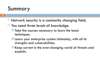 37
Summary
 Network security is a constantly changing field.
 You need three levels of knowledge.
 Take the courses necessary to learn the basic
techniques.
 Learn your enterprise system intimately, with all its
strengths and vulnerabilities.
 Keep current in the ever-changing world of threats and
exploits.
 