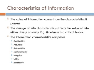 Characteristics of Information
 The value of information comes from the characteristics it
possess
 The change of info characteristics affects the value of info
either +vely or –vely. E.g. timeliness is a critical factor.
 The information characteristics comprises
 Availability
 Accuracy
 Authenticity
 confidentiality
 Integrity
 Utility
 possession
 