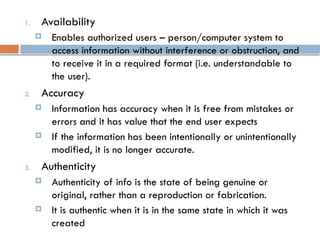 1. Availability
 Enables authorized users – person/computer system to
access information without interference or obstruction, and
to receive it in a required format (i.e. understandable to
the user).
2. Accuracy
 Information has accuracy when it is free from mistakes or
errors and it has value that the end user expects
 If the information has been intentionally or unintentionally
modified, it is no longer accurate.
3. Authenticity
 Authenticity of info is the state of being genuine or
original, rather than a reproduction or fabrication.
 It is authentic when it is in the same state in which it was
created
 
