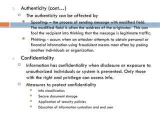 3. Authenticity (cont…)
 The authenticity can be affected by
 Spoofing: – the process of sending message with modified field.
The modified field is often the address of the originator. This can
fool the recipient into thinking that the message is legitimate traffic.
 Phishing: - occurs when an attacker attempts to obtain personal or
financial information using fraudulent means most often by posing
another individuals or organization.
4. Confidentiality
 Information has confidentiality when disclosure or exposure to
unauthorized individuals or system is prevented. Only those
with the right and privilege can access info.
 Measures to protect confidentiality
 Info classification
 Secure document storage
 Application of security policies
 Education of information custodian and end user
 